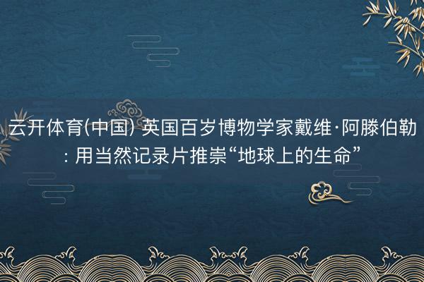 云开体育(中国) 英国百岁博物学家戴维·阿滕伯勒: 用当然记录片推崇“地球上的生命”