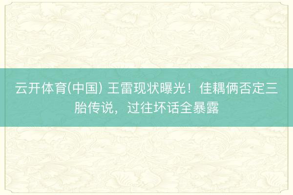 云开体育(中国) 王雷现状曝光！佳耦俩否定三胎传说，过往坏话全暴露