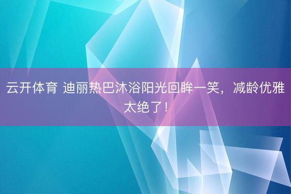 云开体育 迪丽热巴沐浴阳光回眸一笑，减龄优雅太绝了！