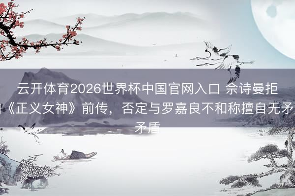 云开体育2026世界杯中国官网入口 佘诗曼拒拍《正义女神》前传，否定与罗嘉良不和称擅自无矛盾