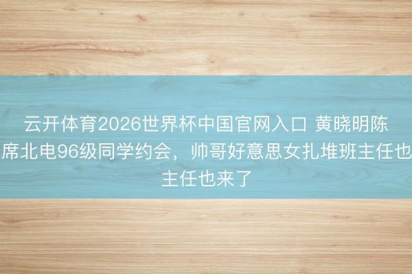 云开体育2026世界杯中国官网入口 黄晓明陈坤出席北电96级同学约会，帅哥好意思女扎堆班主任也来了