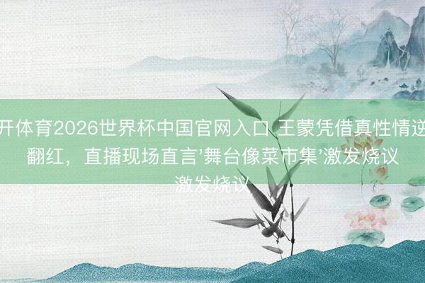 云开体育2026世界杯中国官网入口 王蒙凭借真性情逆袭翻红，直播现场直言'舞台像菜市集'激发烧议