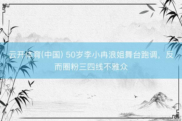 云开体育(中国) 50岁李小冉浪姐舞台跑调，反而圈粉三四线不雅众
