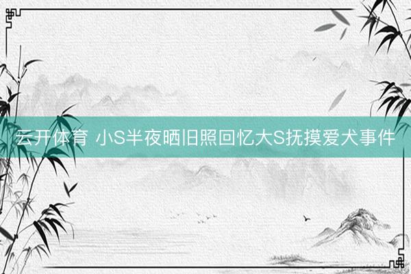 云开体育 小S半夜晒旧照回忆大S抚摸爱犬事件