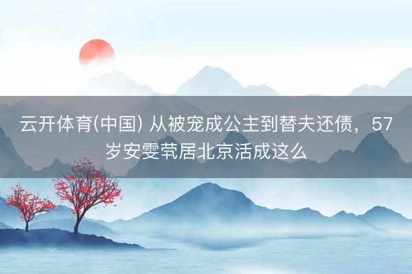 云开体育(中国) 从被宠成公主到替夫还债，57岁安雯茕居北京活成这么