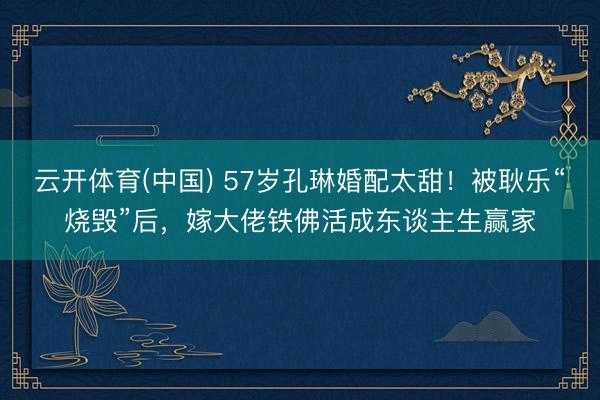 云开体育(中国) 57岁孔琳婚配太甜！被耿乐“烧毁”后，嫁大佬铁佛活成东谈主生赢家