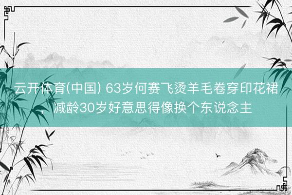 云开体育(中国) 63岁何赛飞烫羊毛卷穿印花裙,减龄30岁好意思得像换个东说念主