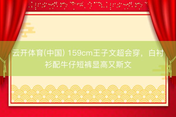 云开体育(中国) 159cm王子文超会穿,白衬衫配牛仔短裤显高又斯文
