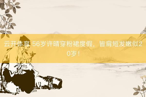 云开体育 56岁许晴穿粉裙度假,皆肩短发嫩似20岁!