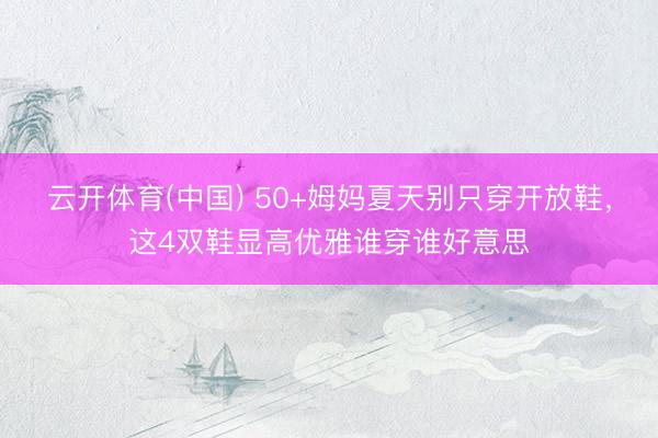 云开体育(中国) 50+姆妈夏天别只穿开放鞋，这4双鞋显高优雅谁穿谁好意思