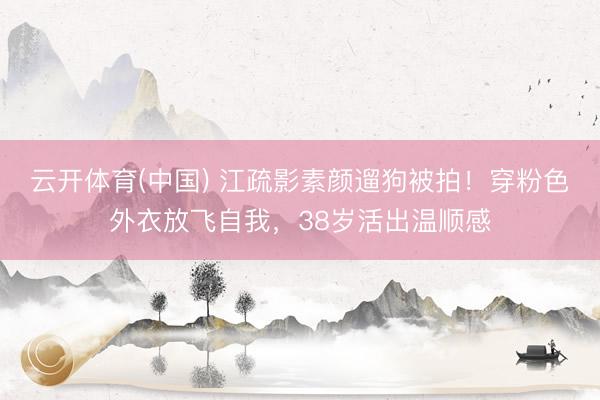 云开体育(中国) 江疏影素颜遛狗被拍！穿粉色外衣放飞自我，38岁活出温顺感