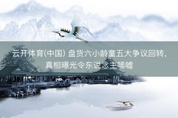 云开体育(中国) 盘货六小龄童五大争议回转，真相曝光令东说念主唏嘘