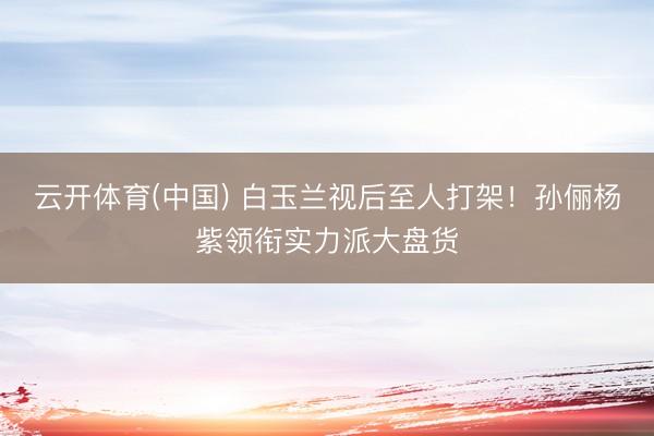 云开体育(中国) 白玉兰视后至人打架！孙俪杨紫领衔实力派大盘货