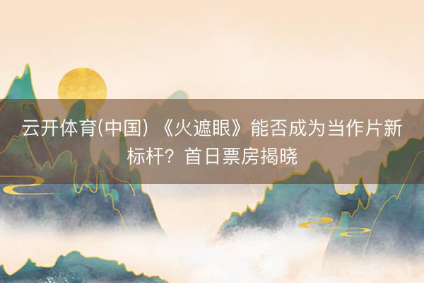 云开体育(中国) 《火遮眼》能否成为当作片新标杆？首日票房揭晓