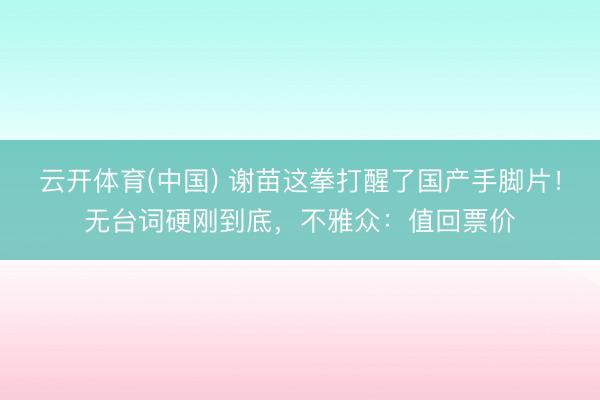 云开体育(中国) 谢苗这拳打醒了国产手脚片!无台词硬刚到底,不雅众:值回票价
