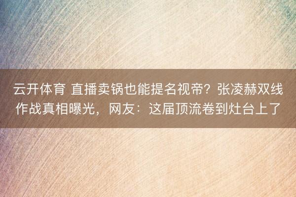 云开体育 直播卖锅也能提名视帝?张凌赫双线作战真相曝光,网友:这届顶流卷到灶台上了