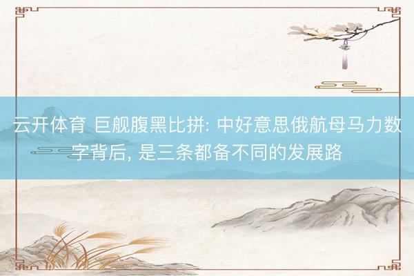 云开体育 巨舰腹黑比拼: 中好意思俄航母马力数字背后, 是三条都备不同的发展路