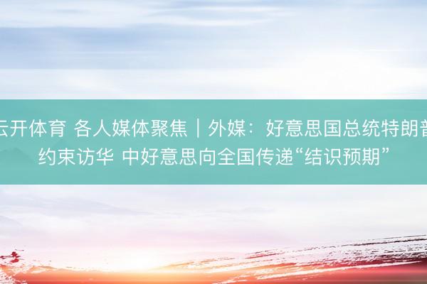 云开体育 各人媒体聚焦｜外媒：好意思国总统特朗普约束访华 中好意思向全国传递“结识预期”