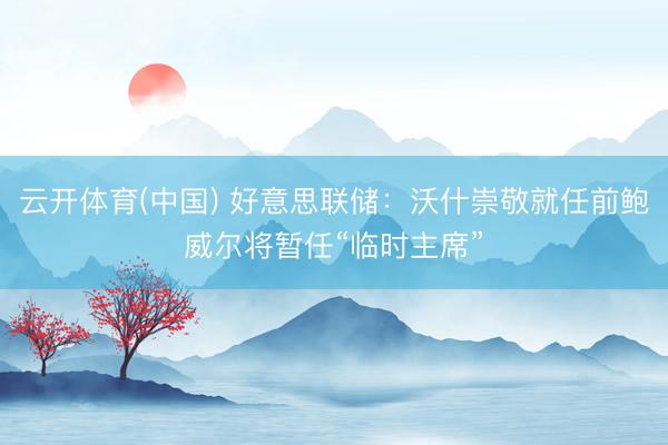 云开体育(中国) 好意思联储：沃什崇敬就任前鲍威尔将暂任“临时主席”
