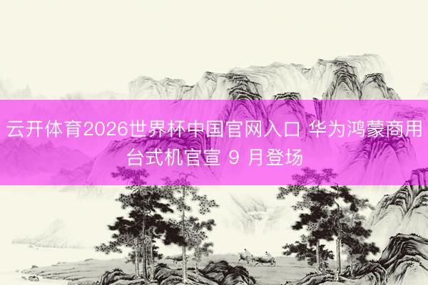云开体育2026世界杯中国官网入口 华为鸿蒙商用台式机官宣 9 月登场