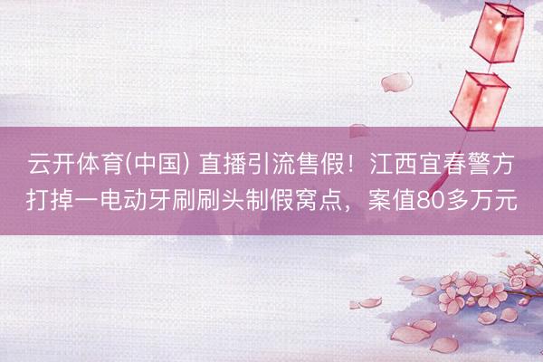 云开体育(中国) 直播引流售假！江西宜春警方打掉一电动牙刷刷头制假窝点，案值80多万元