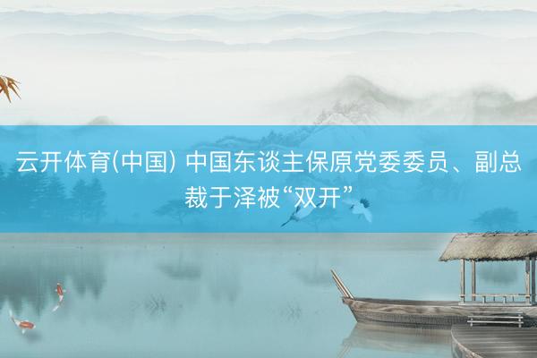 云开体育(中国) 中国东谈主保原党委委员、副总裁于泽被“双开”