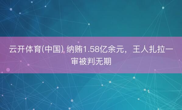 云开体育(中国) 纳贿1.58亿余元,王人扎拉一审被判无期