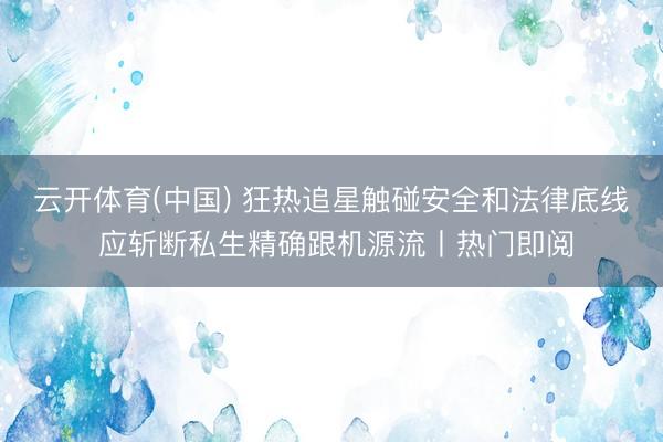 云开体育(中国) 狂热追星触碰安全和法律底线 应斩断私生精确跟机源流丨热门即阅