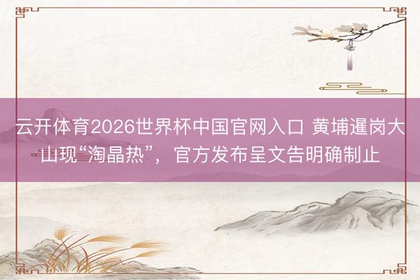云开体育2026世界杯中国官网入口 黄埔暹岗大山现“淘晶热”,官方发布呈文告明确制止