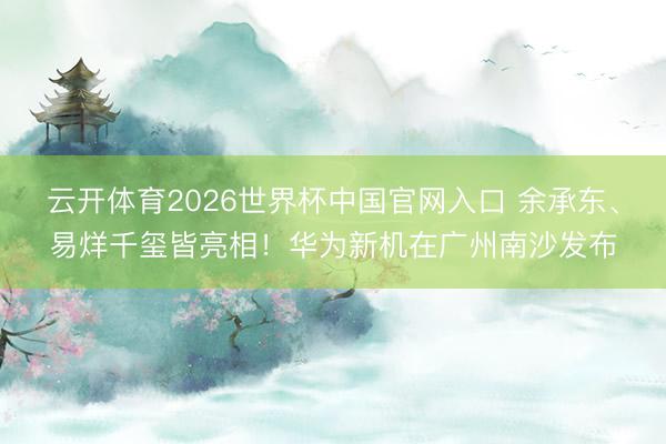 云开体育2026世界杯中国官网入口 余承东、易烊千玺皆亮相！华为新机在广州南沙发布