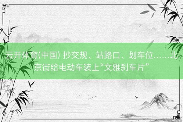 云开体育(中国) 抄交规、站路口、划车位……北京街给电动车装上“文雅刹车片”