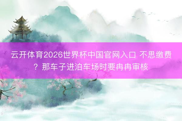 云开体育2026世界杯中国官网入口 不思缴费？那车子进泊车场时要冉冉审核