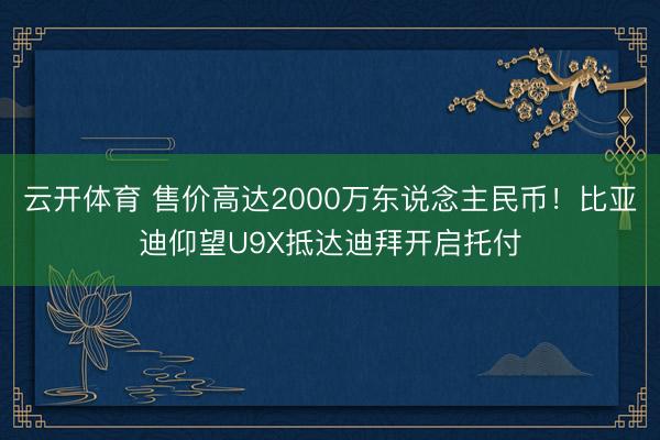 云开体育 售价高达2000万东说念主民币！比亚迪仰望U9X抵达迪拜开启托付