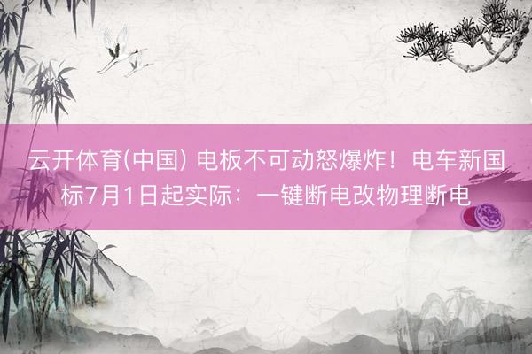 云开体育(中国) 电板不可动怒爆炸!电车新国标7月1日起实际:一键断电改物理断电