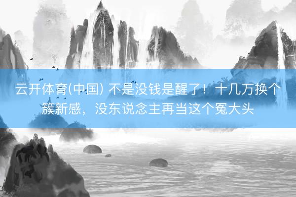 云开体育(中国) 不是没钱是醒了！十几万换个簇新感，没东说念主再当这个冤大头