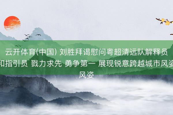 云开体育(中国) 刘胜拜谒慰问粤超清远队解释员和指引员 戮力求先 勇争第一 展现锐意跨越城市风姿