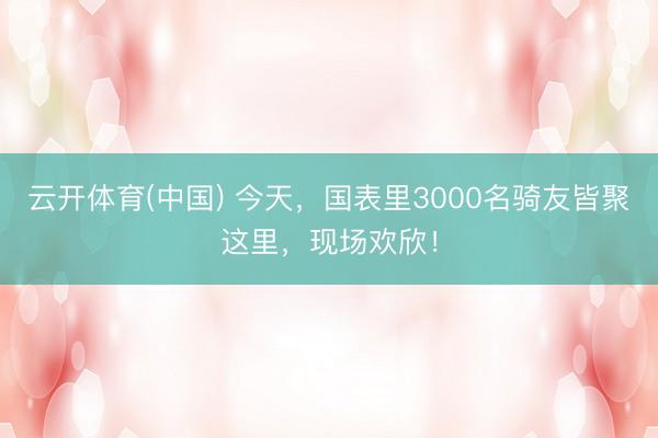 云开体育(中国) 今天,国表里3000名骑友皆聚这里,现场欢欣!