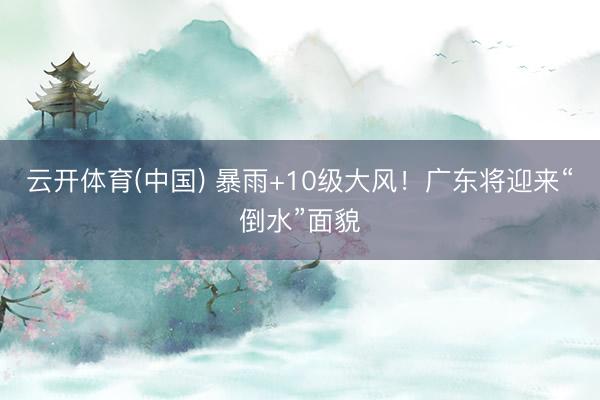 云开体育(中国) 暴雨+10级大风!广东将迎来“倒水”面貌