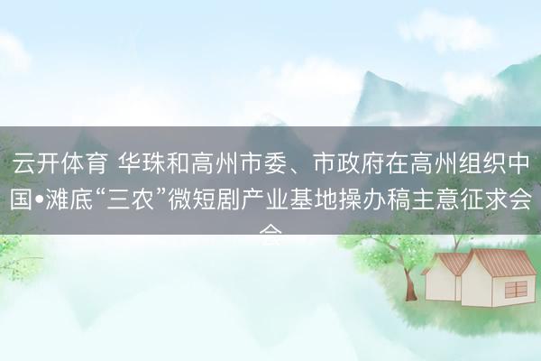 云开体育 华珠和高州市委、市政府在高州组织中国•滩底“三农”微短剧产业基地操办稿主意征求会