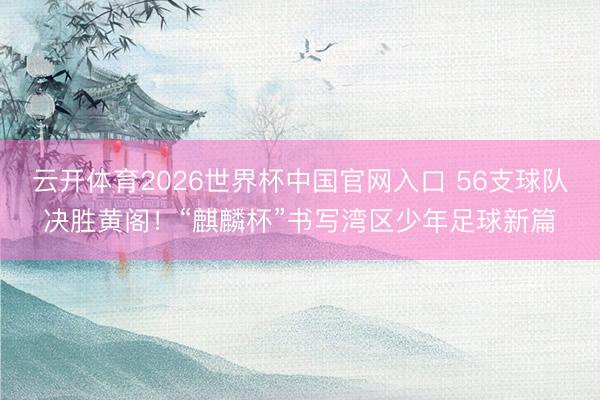 云开体育2026世界杯中国官网入口 56支球队决胜黄阁！“麒麟杯”书写湾区少年足球新篇