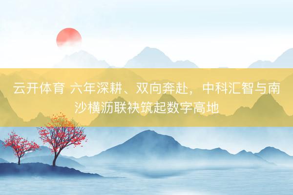 云开体育 六年深耕、双向奔赴,中科汇智与南沙横沥联袂筑起数字高地