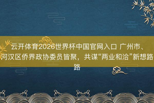 云开体育2026世界杯中国官网入口 广州市、河汉区侨界政协委员皆聚，共谋“两业和洽”新想路