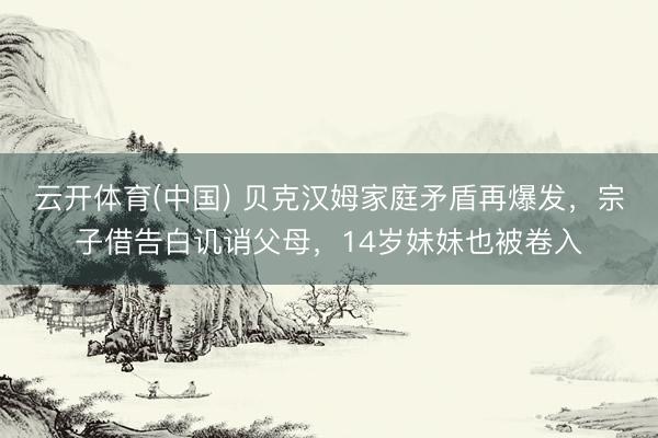 云开体育(中国) 贝克汉姆家庭矛盾再爆发，宗子借告白讥诮父母，14岁妹妹也被卷入