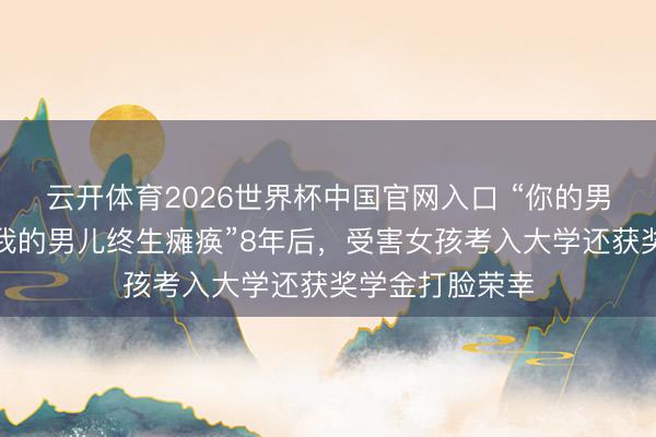 云开体育2026世界杯中国官网入口 “你的男儿星途美丽,我的男儿终生瘫痪”8年后,受害女孩考入大学还获奖学金打脸荣幸