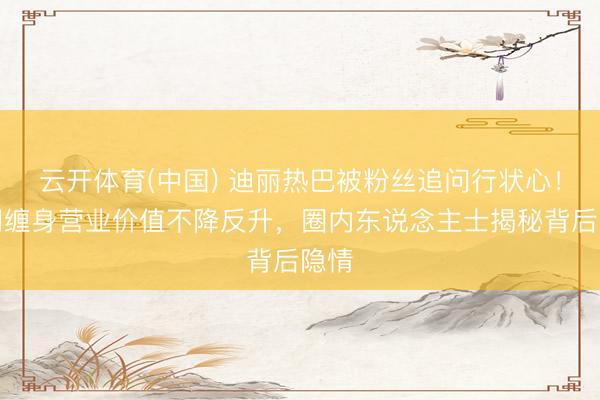 云开体育(中国) 迪丽热巴被粉丝追问行状心！绯闻缠身营业价值不降反升，圈内东说念主士揭秘背后隐情