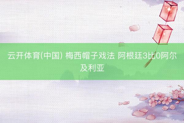 云开体育(中国) 梅西帽子戏法 阿根廷3比0阿尔及利亚