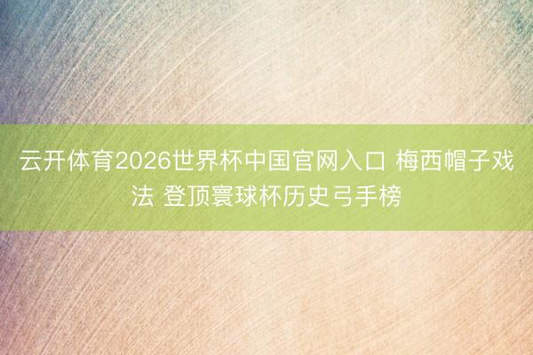 云开体育2026世界杯中国官网入口 梅西帽子戏法 登顶寰球杯历史弓手榜