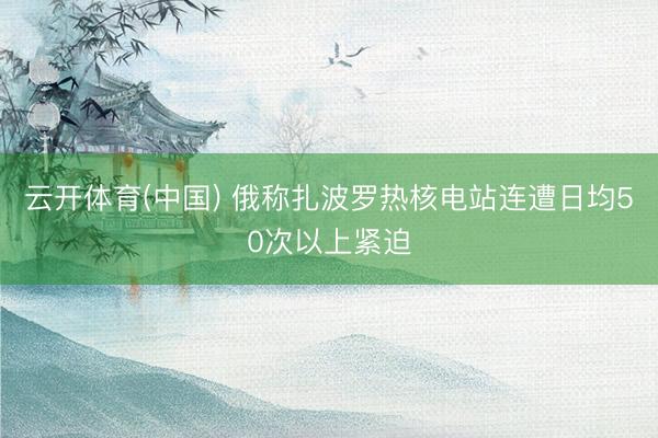 云开体育(中国) 俄称扎波罗热核电站连遭日均50次以上紧迫